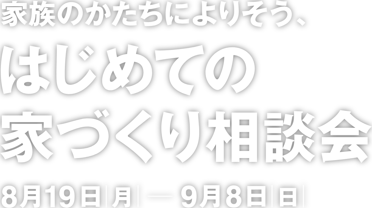 家族のかたちによりそう、はじめての家づくり相談会　8月19日[月] ー 8月00日[月]